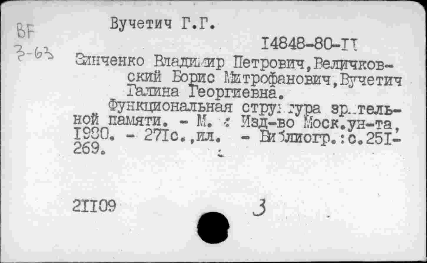 ﻿в?
Вучетич Г.Г.
14848-80-П
Зинченко Владимир Петрович,Реличков-ский Борис Митрофанович,Вучетич Балина Георгиевна.
Функциональная ной памяти. - М. • 1930. - 271с.,ил. 269.
структура зр._тель-Иэд-во Моск.ун-та, - Втблиогр.:с.251-
21109
3